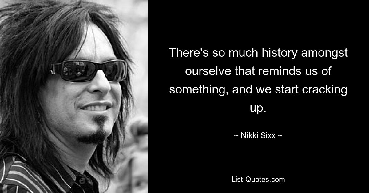 There's so much history amongst ourselve that reminds us of something, and we start cracking up. — © Nikki Sixx