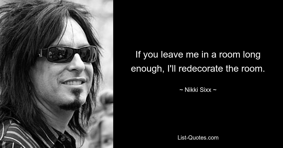 If you leave me in a room long enough, I'll redecorate the room. — © Nikki Sixx