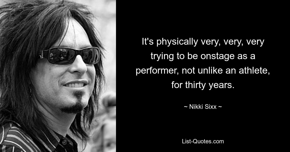 It's physically very, very, very trying to be onstage as a performer, not unlike an athlete, for thirty years. — © Nikki Sixx