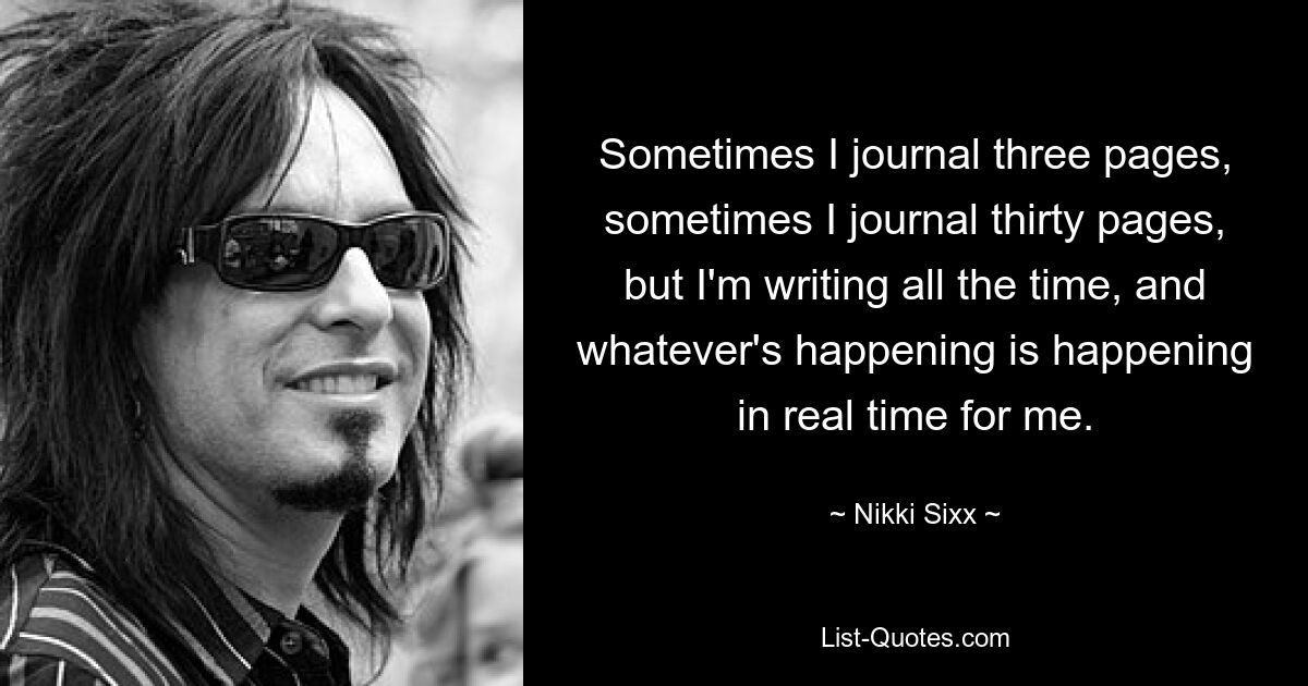 Sometimes I journal three pages, sometimes I journal thirty pages, but I'm writing all the time, and whatever's happening is happening in real time for me. — © Nikki Sixx