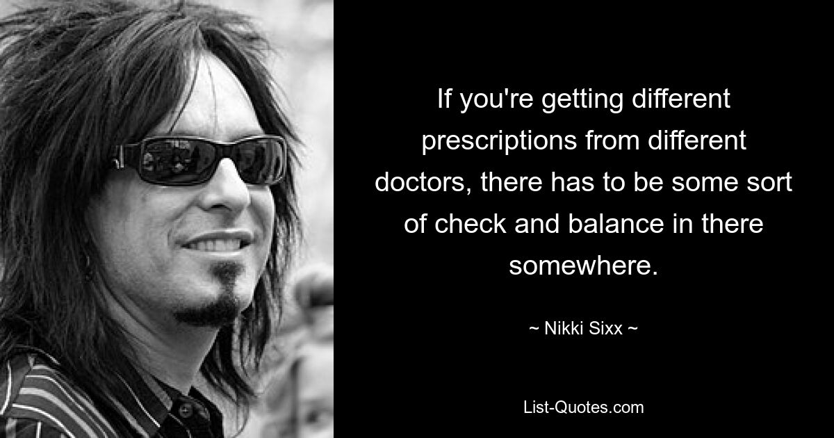 If you're getting different prescriptions from different doctors, there has to be some sort of check and balance in there somewhere. — © Nikki Sixx