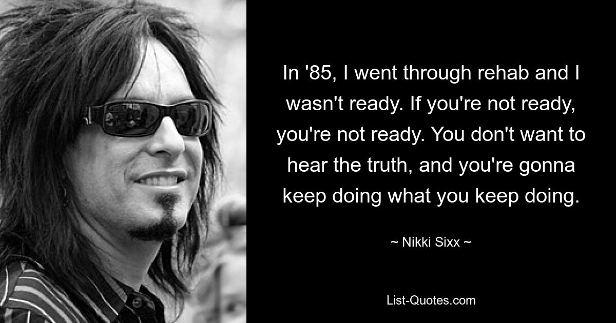 In '85, I went through rehab and I wasn't ready. If you're not ready, you're not ready. You don't want to hear the truth, and you're gonna keep doing what you keep doing. — © Nikki Sixx