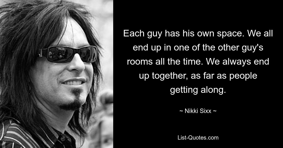 Each guy has his own space. We all end up in one of the other guy's rooms all the time. We always end up together, as far as people getting along. — © Nikki Sixx