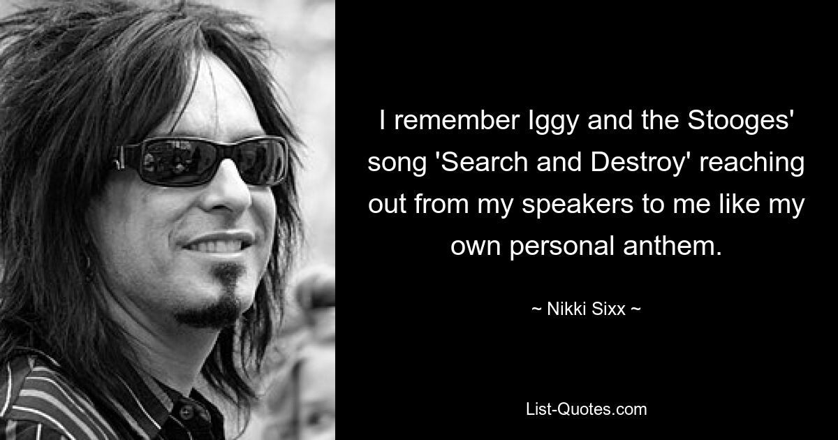 I remember Iggy and the Stooges' song 'Search and Destroy' reaching out from my speakers to me like my own personal anthem. — © Nikki Sixx