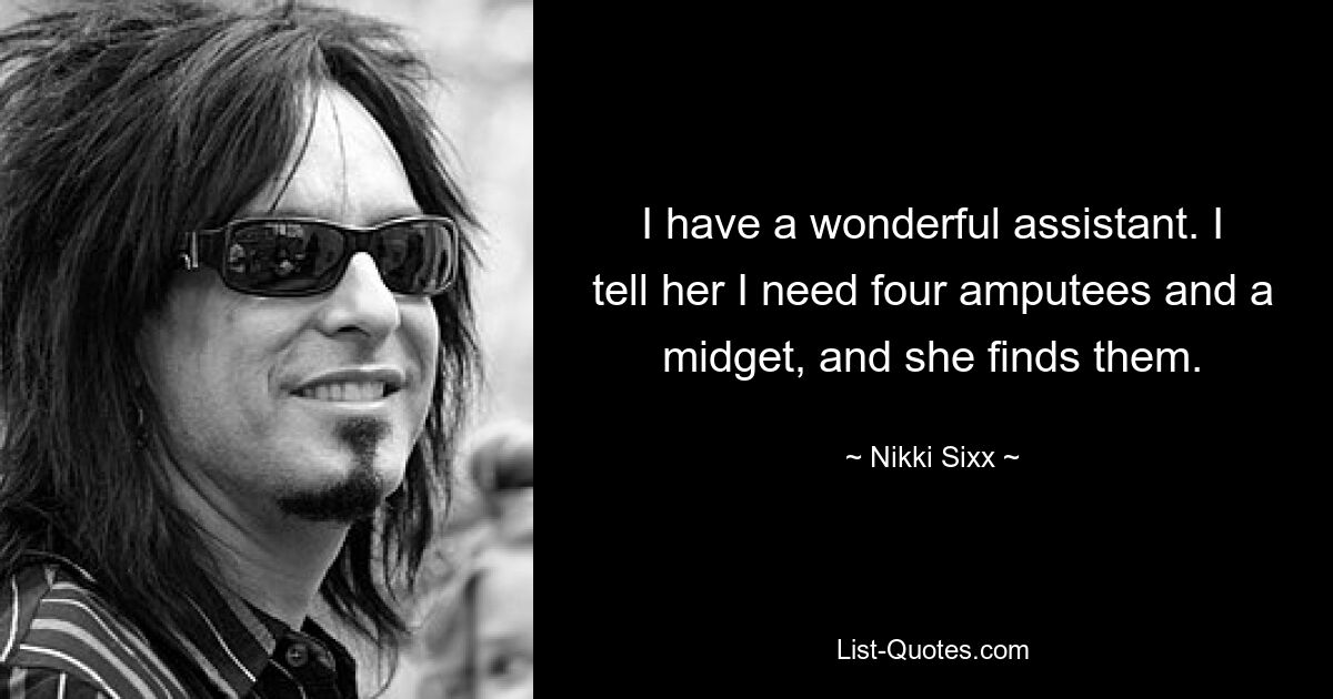 I have a wonderful assistant. I tell her I need four amputees and a midget, and she finds them. — © Nikki Sixx