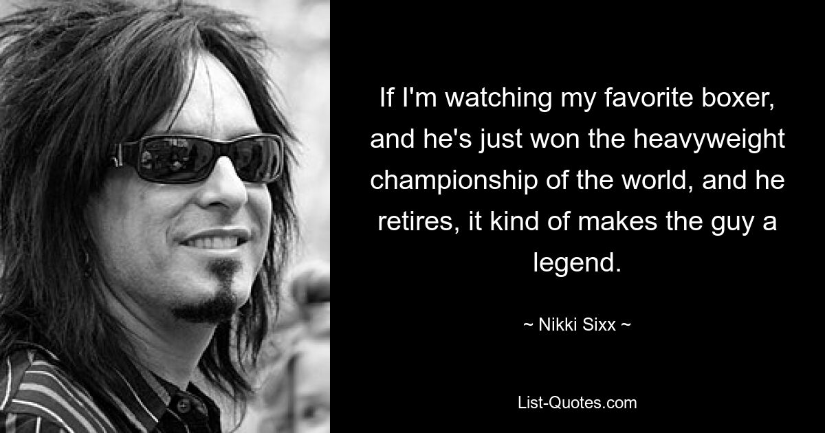 If I'm watching my favorite boxer, and he's just won the heavyweight championship of the world, and he retires, it kind of makes the guy a legend. — © Nikki Sixx