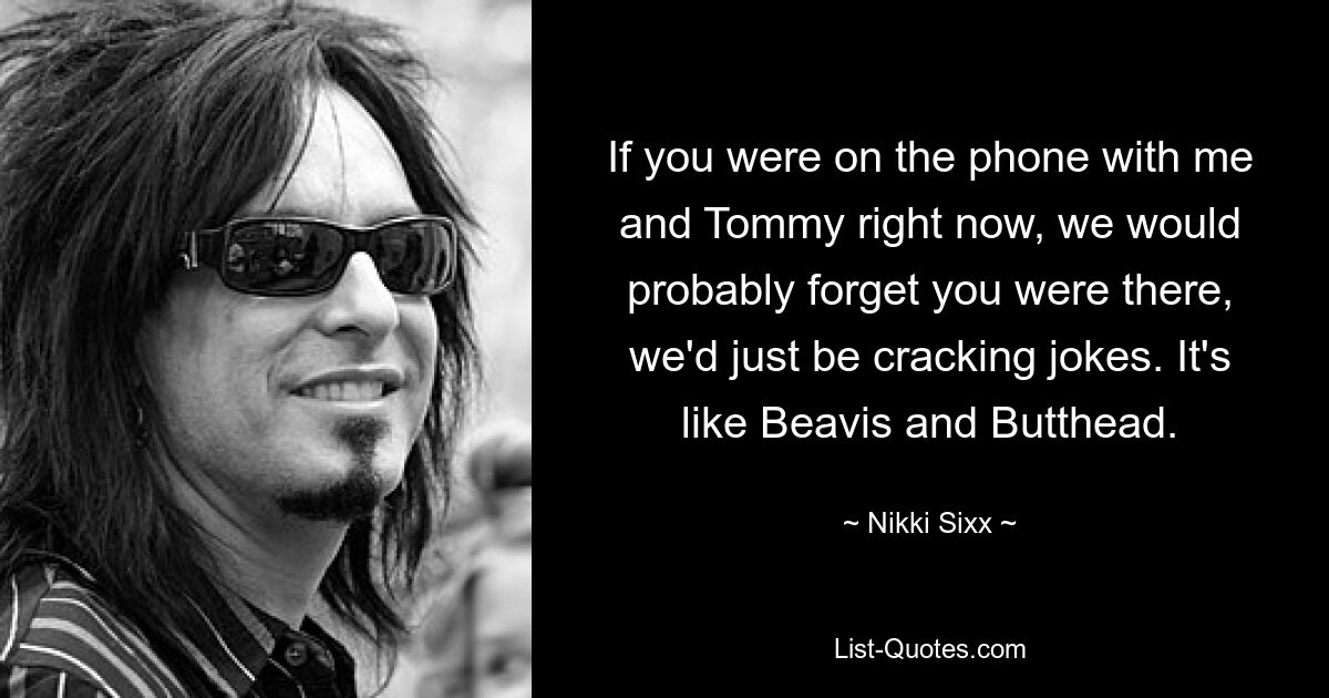 If you were on the phone with me and Tommy right now, we would probably forget you were there, we'd just be cracking jokes. It's like Beavis and Butthead. — © Nikki Sixx