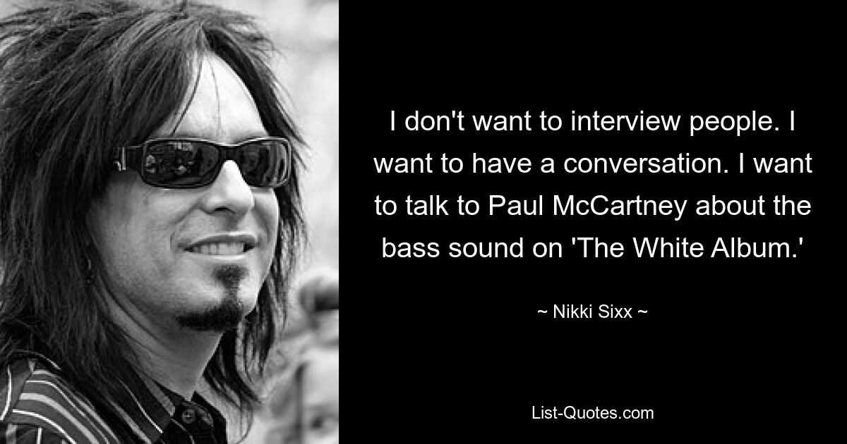 I don't want to interview people. I want to have a conversation. I want to talk to Paul McCartney about the bass sound on 'The White Album.' — © Nikki Sixx