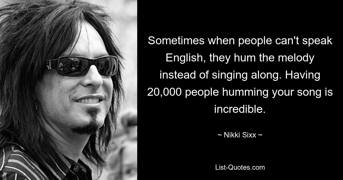 Sometimes when people can't speak English, they hum the melody instead of singing along. Having 20,000 people humming your song is incredible. — © Nikki Sixx