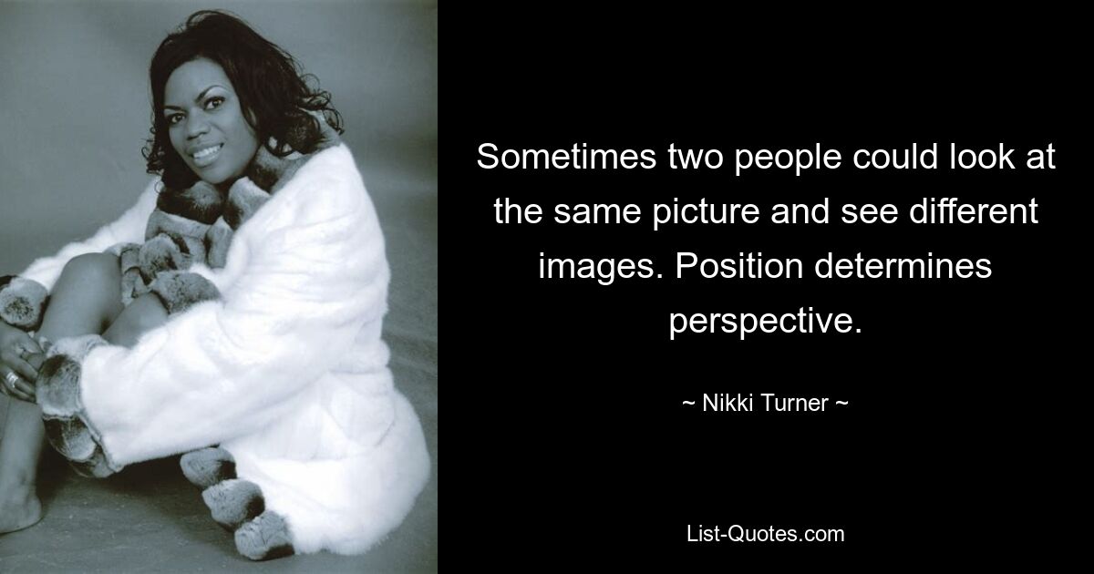 Sometimes two people could look at the same picture and see different images. Position determines perspective. — © Nikki Turner