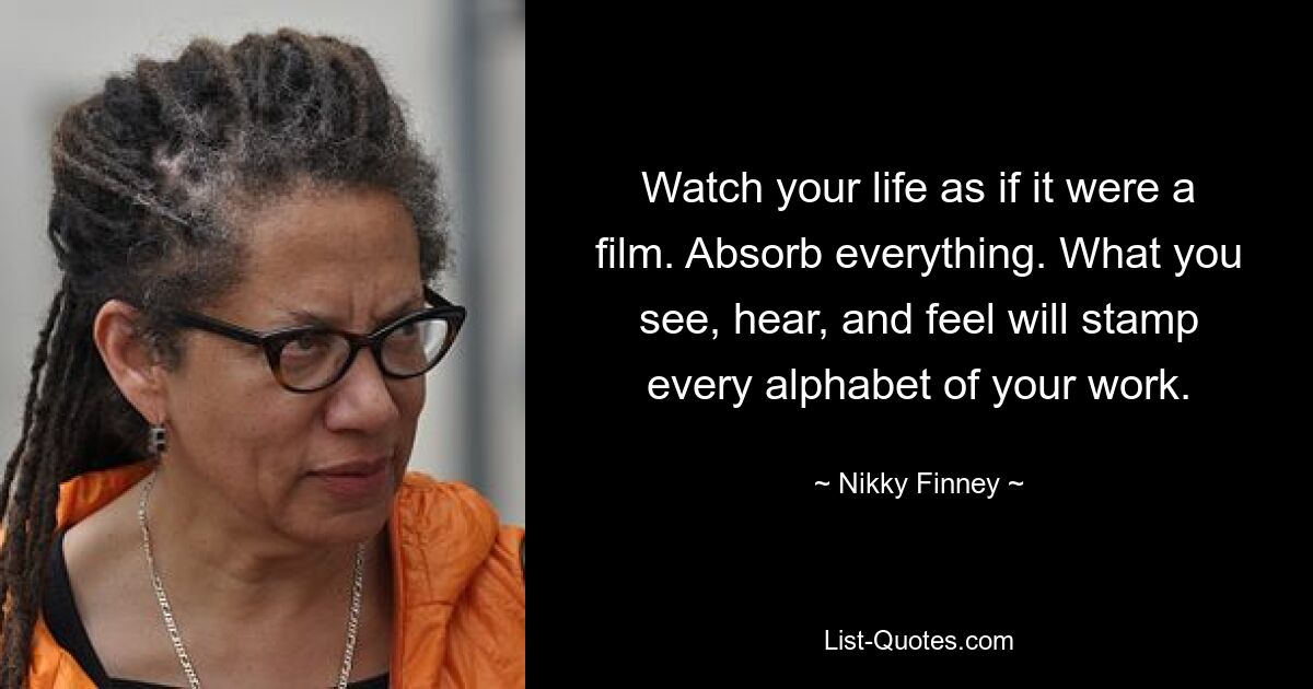 Watch your life as if it were a film. Absorb everything. What you see, hear, and feel will stamp every alphabet of your work. — © Nikky Finney