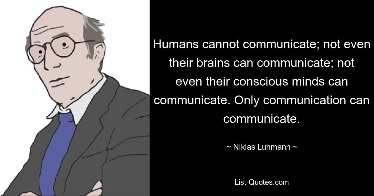 Humans cannot communicate; not even their brains can communicate; not even their conscious minds can communicate. Only communication can communicate. — © Niklas Luhmann