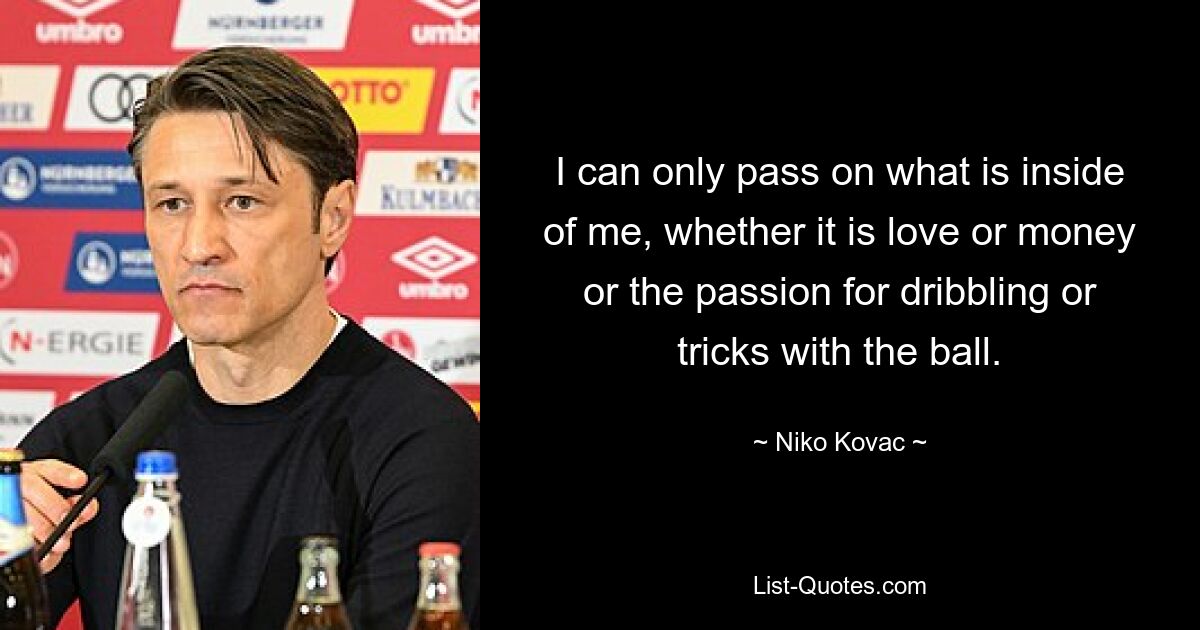 I can only pass on what is inside of me, whether it is love or money or the passion for dribbling or tricks with the ball. — © Niko Kovac