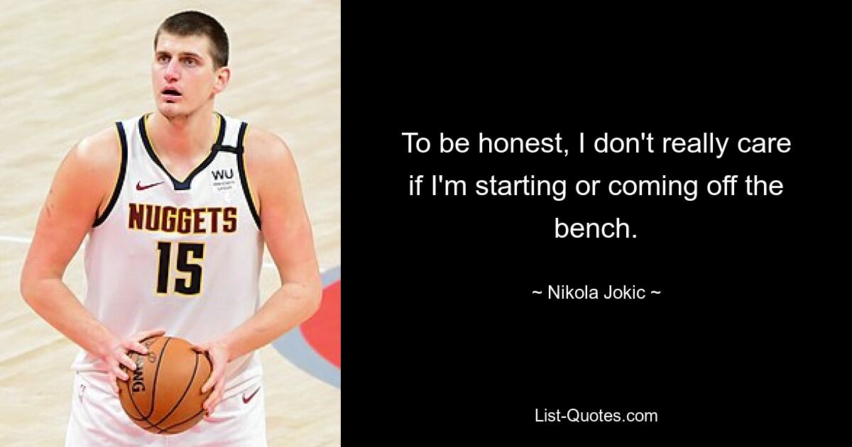 To be honest, I don't really care if I'm starting or coming off the bench. — © Nikola Jokic