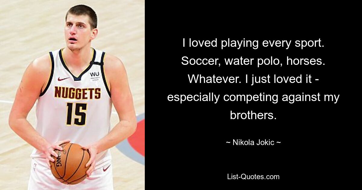 I loved playing every sport. Soccer, water polo, horses. Whatever. I just loved it - especially competing against my brothers. — © Nikola Jokic