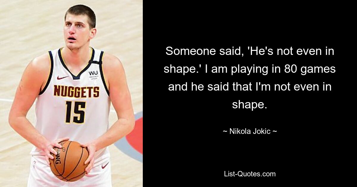 Someone said, 'He's not even in shape.' I am playing in 80 games and he said that I'm not even in shape. — © Nikola Jokic