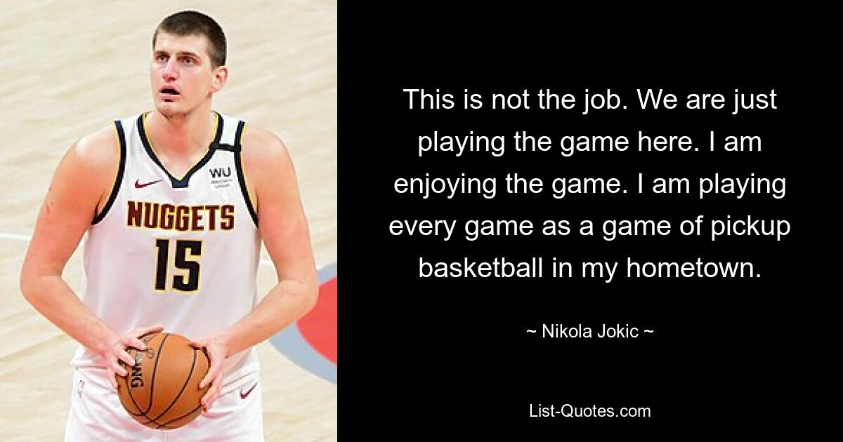 This is not the job. We are just playing the game here. I am enjoying the game. I am playing every game as a game of pickup basketball in my hometown. — © Nikola Jokic