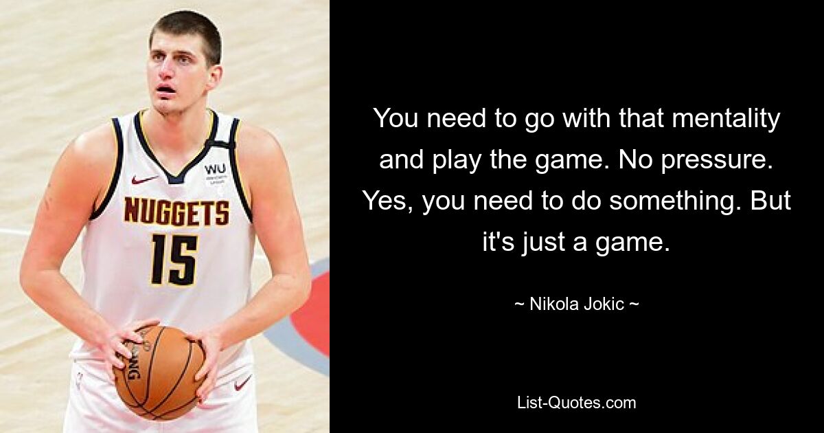 You need to go with that mentality and play the game. No pressure. Yes, you need to do something. But it's just a game. — © Nikola Jokic