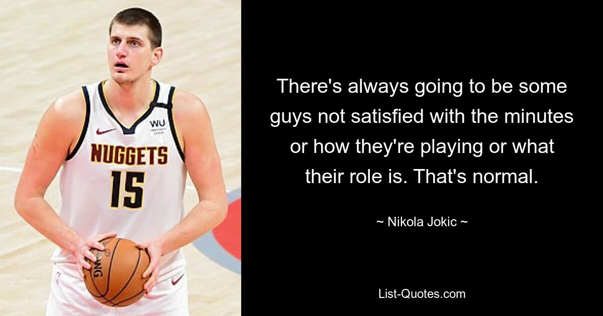 There's always going to be some guys not satisfied with the minutes or how they're playing or what their role is. That's normal. — © Nikola Jokic