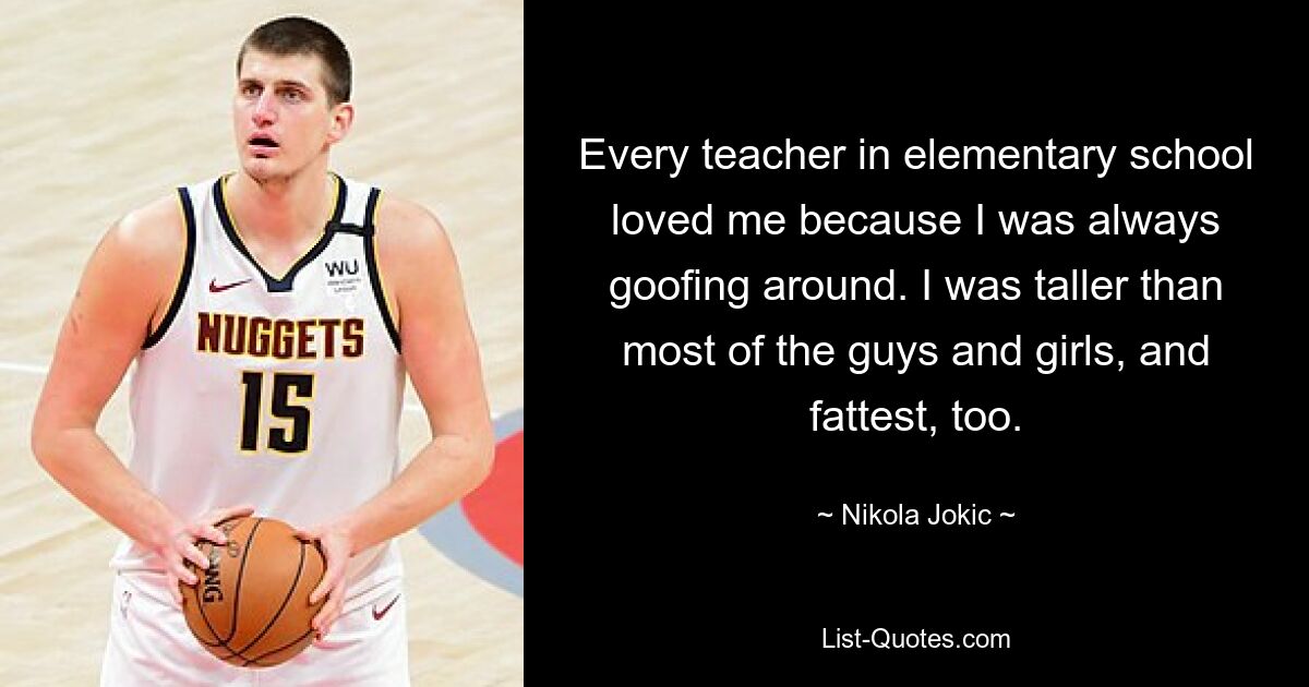 Every teacher in elementary school loved me because I was always goofing around. I was taller than most of the guys and girls, and fattest, too. — © Nikola Jokic