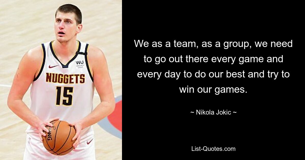 We as a team, as a group, we need to go out there every game and every day to do our best and try to win our games. — © Nikola Jokic