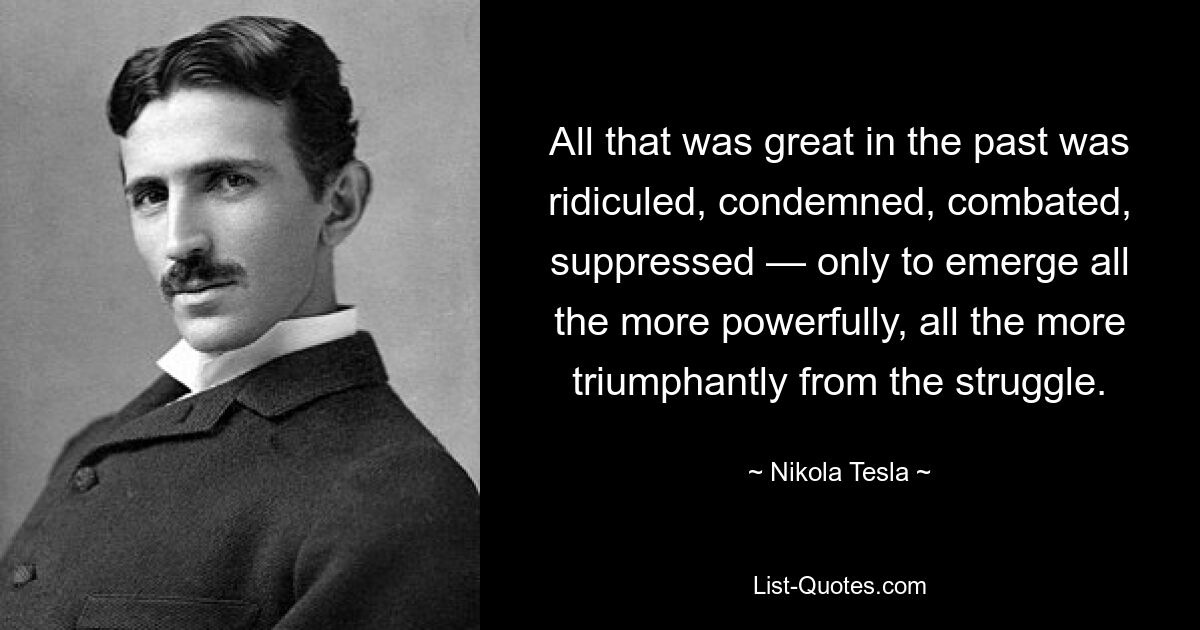 All that was great in the past was ridiculed, condemned, combated, suppressed — only to emerge all the more powerfully, all the more triumphantly from the struggle. — © Nikola Tesla