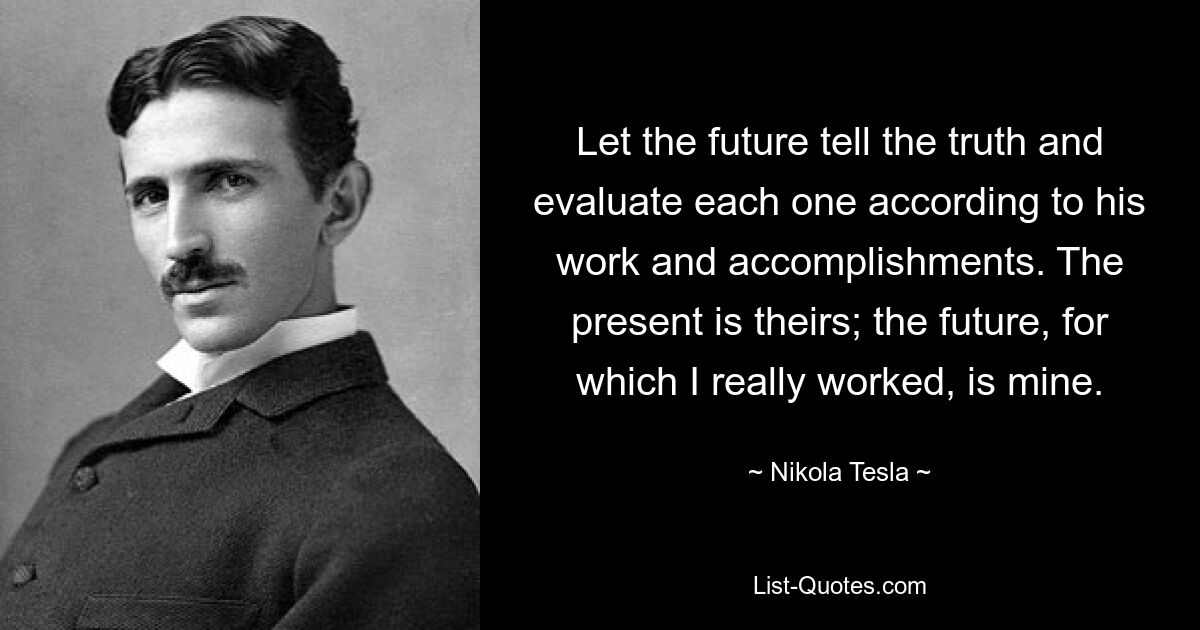 Let the future tell the truth and evaluate each one according to his work and accomplishments. The present is theirs; the future, for which I really worked, is mine. — © Nikola Tesla