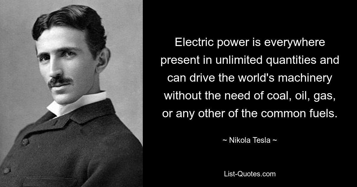 Electric power is everywhere present in unlimited quantities and can drive the world's machinery without the need of coal, oil, gas, or any other of the common fuels. — © Nikola Tesla