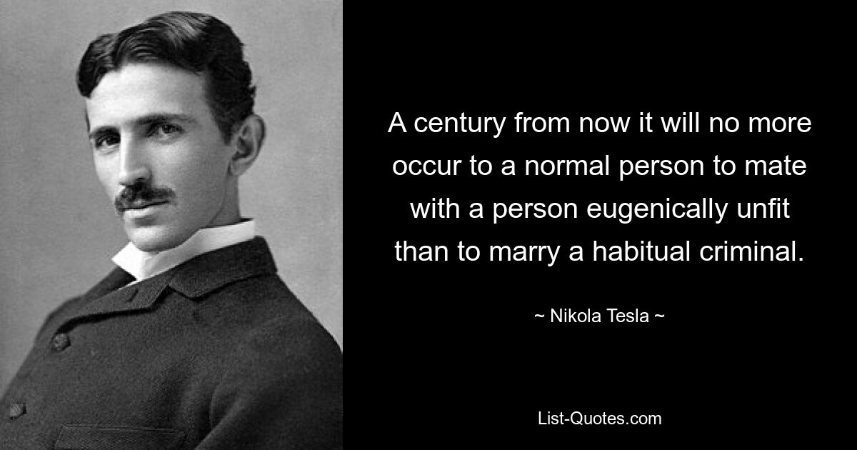 A century from now it will no more occur to a normal person to mate with a person eugenically unfit than to marry a habitual criminal. — © Nikola Tesla