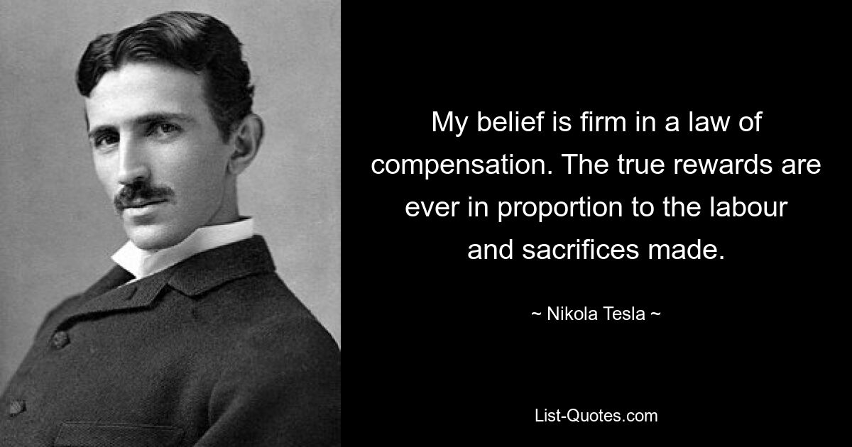 My belief is firm in a law of compensation. The true rewards are ever in proportion to the labour and sacrifices made. — © Nikola Tesla