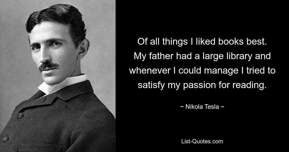 Of all things I liked books best. My father had a large library and whenever I could manage I tried to satisfy my passion for reading. — © Nikola Tesla