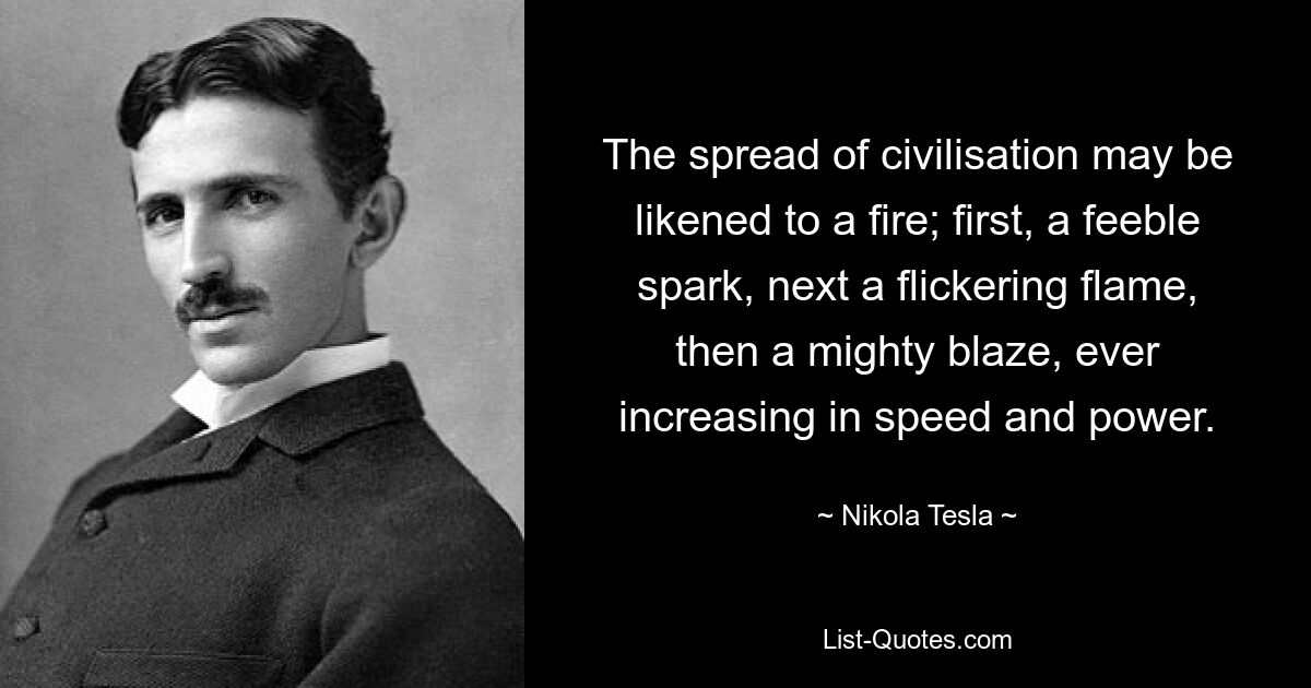 The spread of civilisation may be likened to a fire; first, a feeble spark, next a flickering flame, then a mighty blaze, ever increasing in speed and power. — © Nikola Tesla