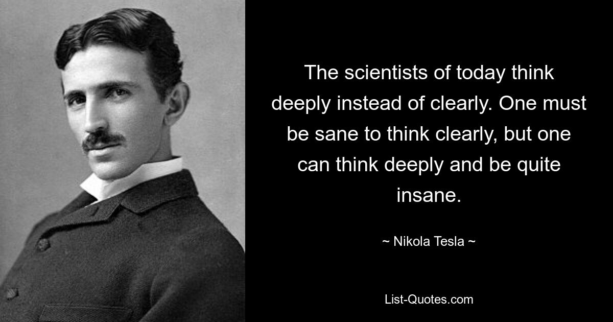 The scientists of today think deeply instead of clearly. One must be sane to think clearly, but one can think deeply and be quite insane. — © Nikola Tesla