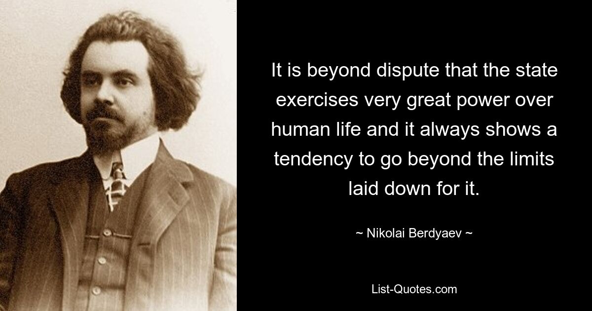 It is beyond dispute that the state exercises very great power over human life and it always shows a tendency to go beyond the limits laid down for it. — © Nikolai Berdyaev