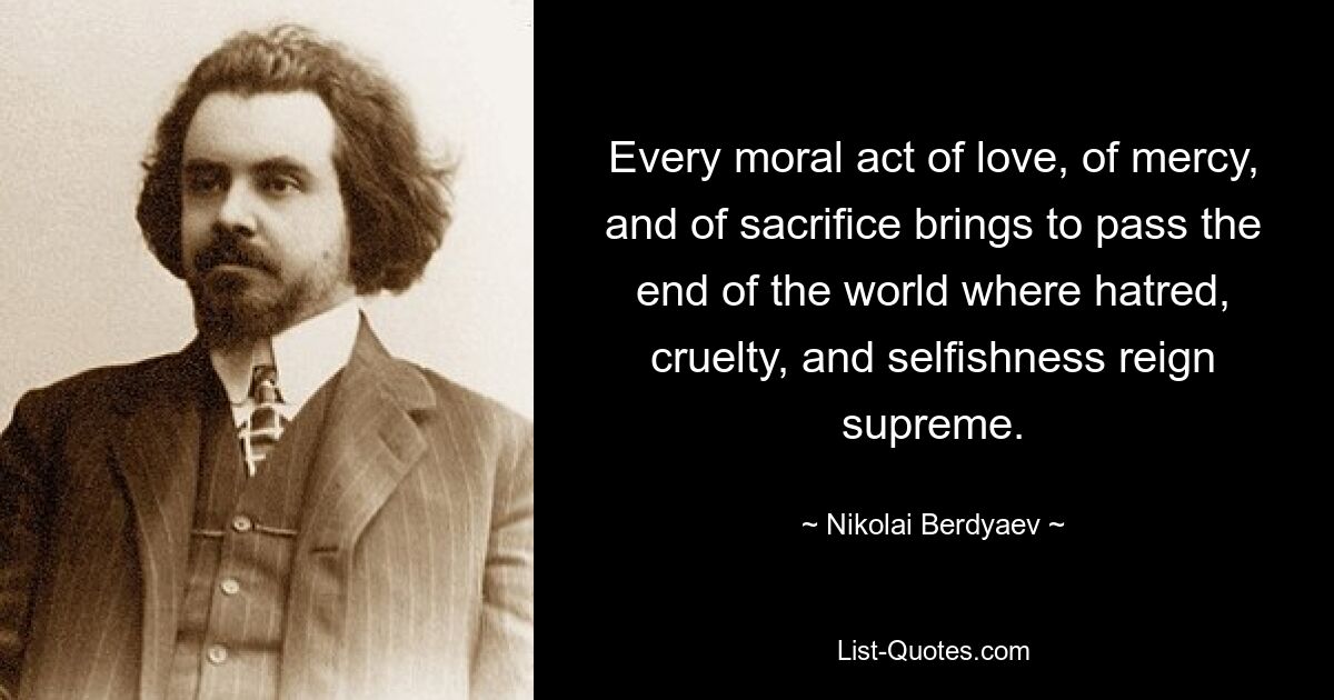 Every moral act of love, of mercy, and of sacrifice brings to pass the end of the world where hatred, cruelty, and selfishness reign supreme. — © Nikolai Berdyaev