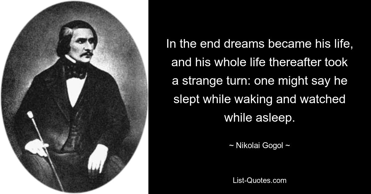 In the end dreams became his life, and his whole life thereafter took a strange turn: one might say he slept while waking and watched while asleep. — © Nikolai Gogol