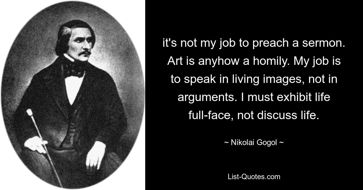 it's not my job to preach a sermon. Art is anyhow a homily. My job is to speak in living images, not in arguments. I must exhibit life full-face, not discuss life. — © Nikolai Gogol