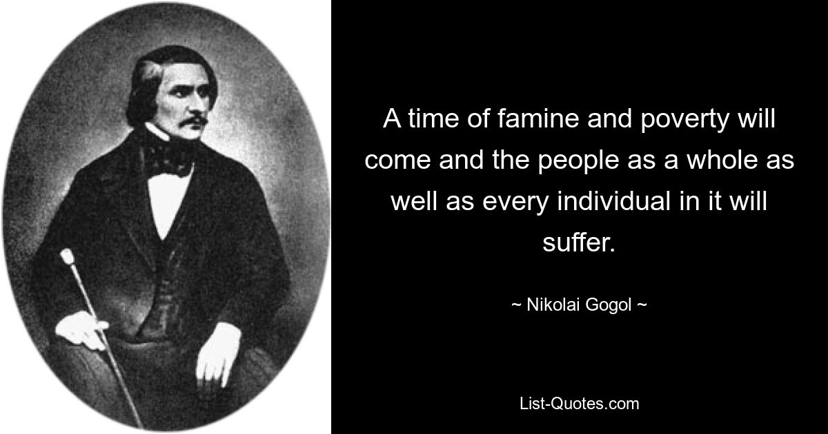 A time of famine and poverty will come and the people as a whole as well as every individual in it will suffer. — © Nikolai Gogol