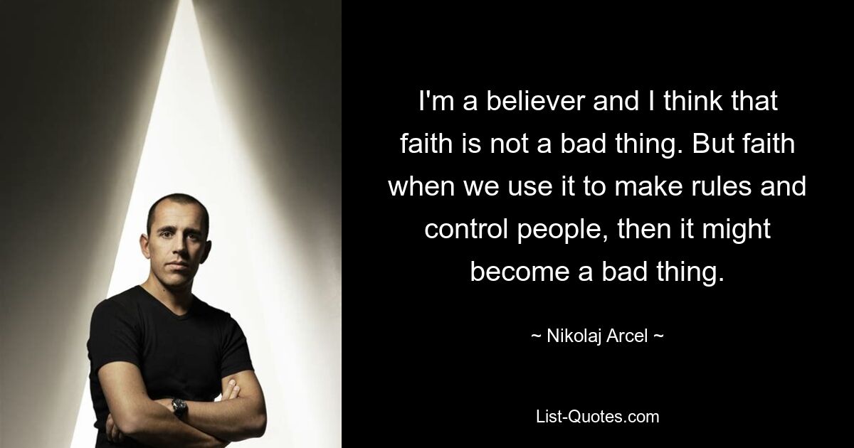 I'm a believer and I think that faith is not a bad thing. But faith when we use it to make rules and control people, then it might become a bad thing. — © Nikolaj Arcel