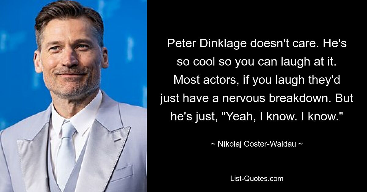 Peter Dinklage doesn't care. He's so cool so you can laugh at it. Most actors, if you laugh they'd just have a nervous breakdown. But he's just, "Yeah, I know. I know." — © Nikolaj Coster-Waldau