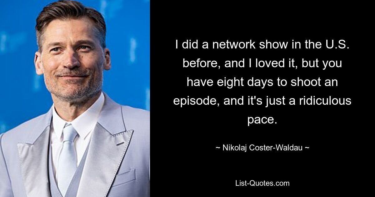 I did a network show in the U.S. before, and I loved it, but you have eight days to shoot an episode, and it's just a ridiculous pace. — © Nikolaj Coster-Waldau