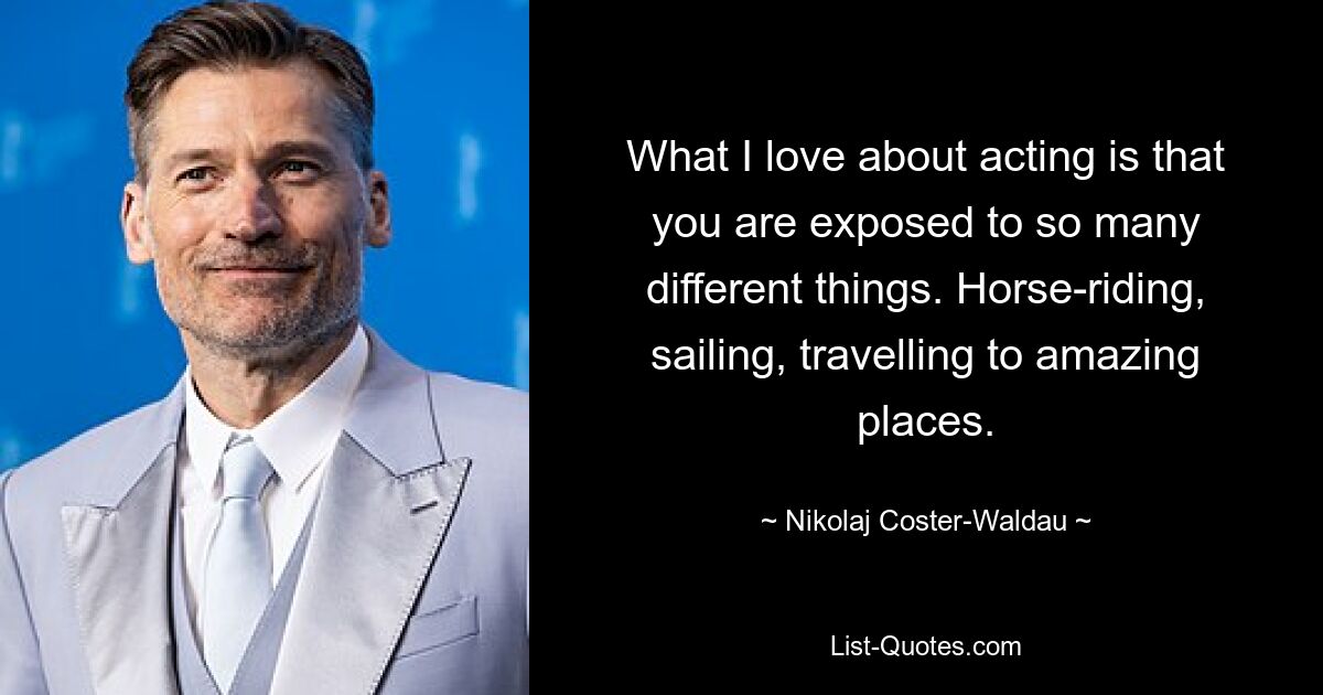 What I love about acting is that you are exposed to so many different things. Horse-riding, sailing, travelling to amazing places. — © Nikolaj Coster-Waldau