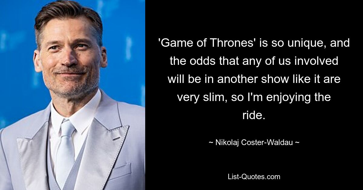 'Game of Thrones' is so unique, and the odds that any of us involved will be in another show like it are very slim, so I'm enjoying the ride. — © Nikolaj Coster-Waldau