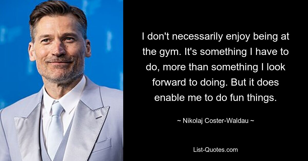 I don't necessarily enjoy being at the gym. It's something I have to do, more than something I look forward to doing. But it does enable me to do fun things. — © Nikolaj Coster-Waldau