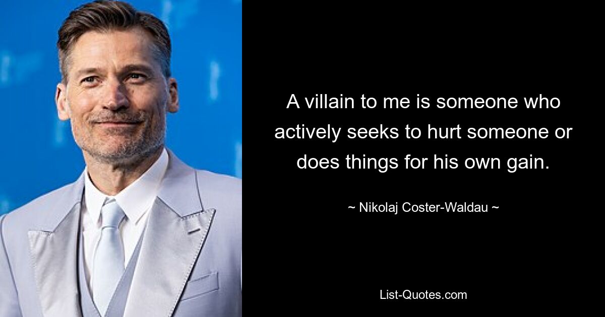 A villain to me is someone who actively seeks to hurt someone or does things for his own gain. — © Nikolaj Coster-Waldau