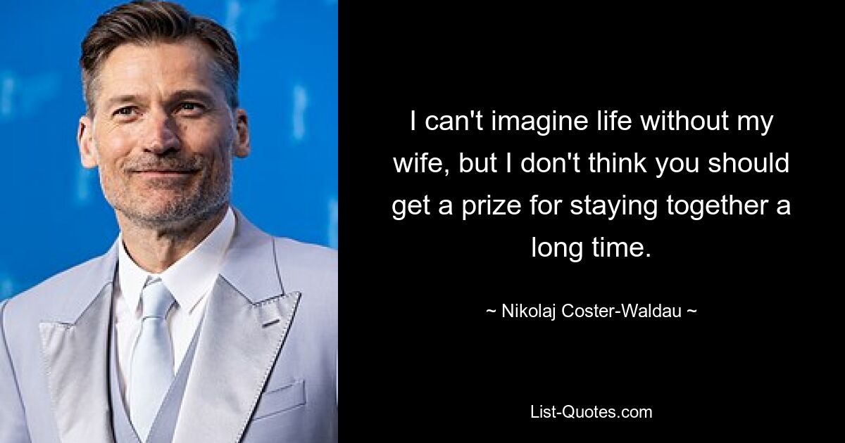 I can't imagine life without my wife, but I don't think you should get a prize for staying together a long time. — © Nikolaj Coster-Waldau