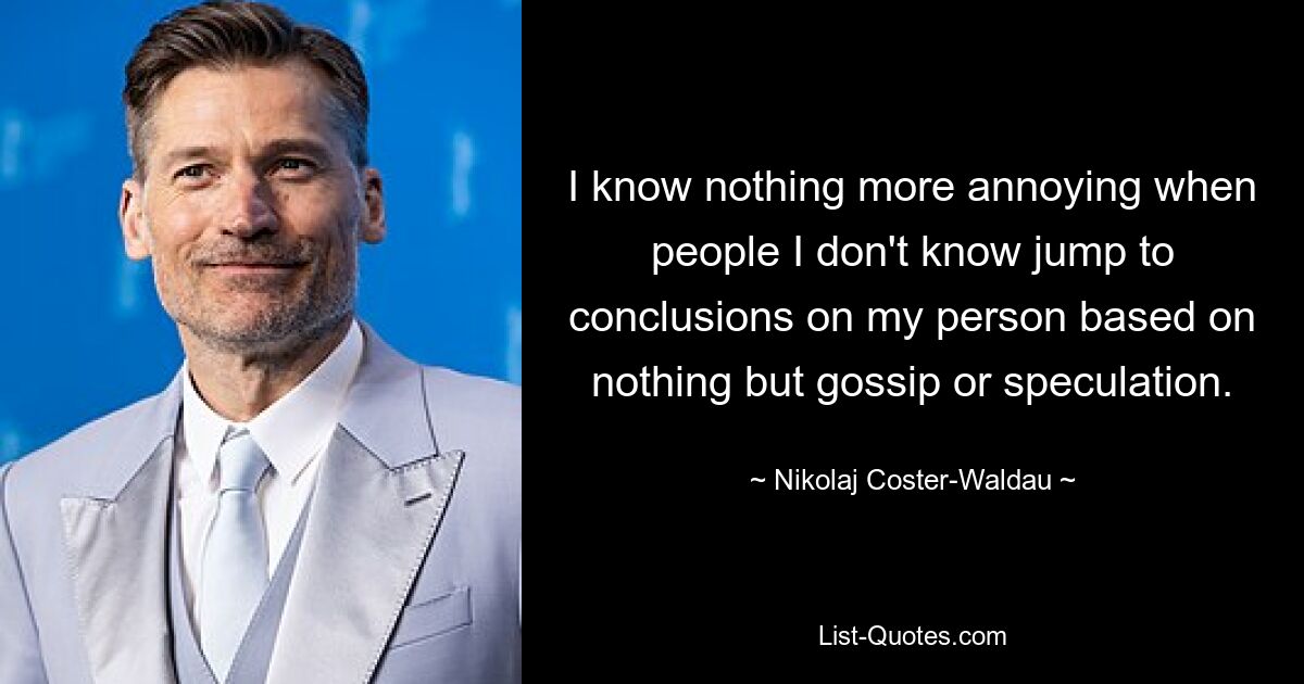 I know nothing more annoying when people I don't know jump to conclusions on my person based on nothing but gossip or speculation. — © Nikolaj Coster-Waldau