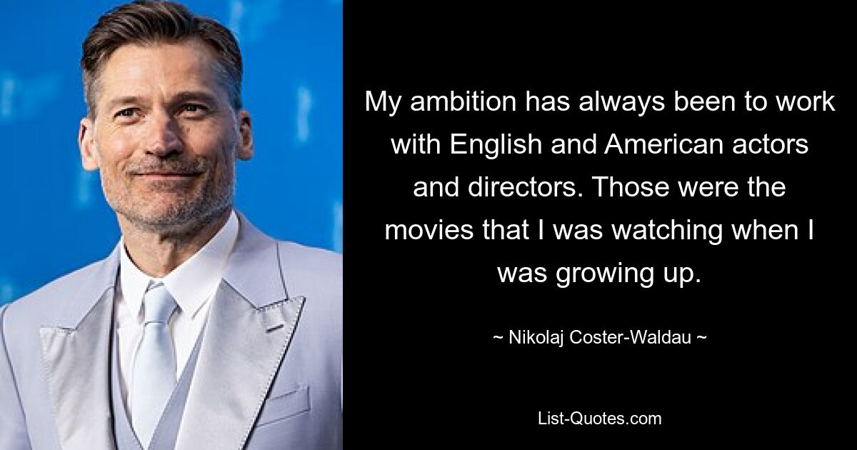 My ambition has always been to work with English and American actors and directors. Those were the movies that I was watching when I was growing up. — © Nikolaj Coster-Waldau