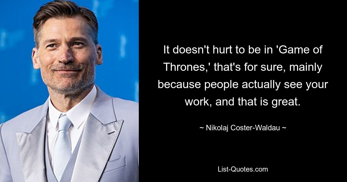 It doesn't hurt to be in 'Game of Thrones,' that's for sure, mainly because people actually see your work, and that is great. — © Nikolaj Coster-Waldau