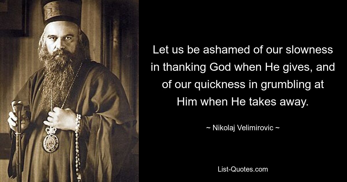 Let us be ashamed of our slowness in thanking God when He gives, and of our quickness in grumbling at Him when He takes away. — © Nikolaj Velimirovic